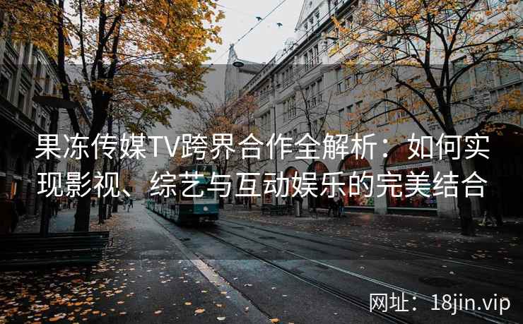 果冻传媒TV跨界合作全解析：如何实现影视、综艺与互动娱乐的完美结合