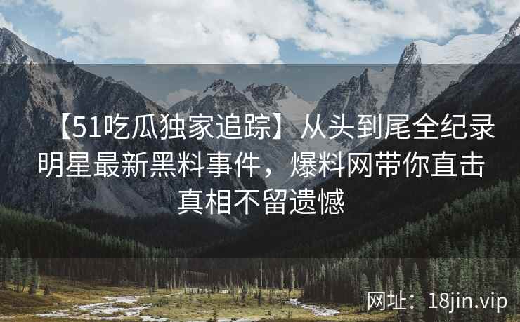 【51吃瓜独家追踪】从头到尾全纪录明星最新黑料事件，爆料网带你直击真相不留遗憾
