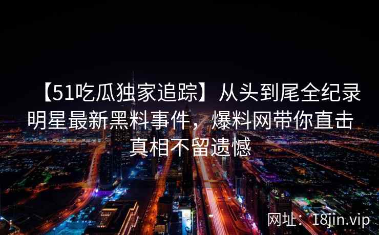 【51吃瓜独家追踪】从头到尾全纪录明星最新黑料事件，爆料网带你直击真相不留遗憾