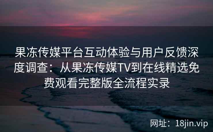 果冻传媒平台互动体验与用户反馈深度调查：从果冻传媒TV到在线精选免费观看完整版全流程实录