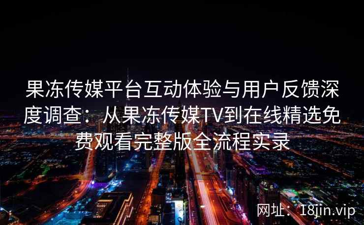 果冻传媒平台互动体验与用户反馈深度调查：从果冻传媒TV到在线精选免费观看完整版全流程实录