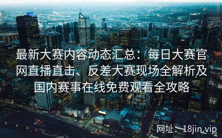 最新大赛内容动态汇总：每日大赛官网直播直击、反差大赛现场全解析及国内赛事在线免费观看全攻略