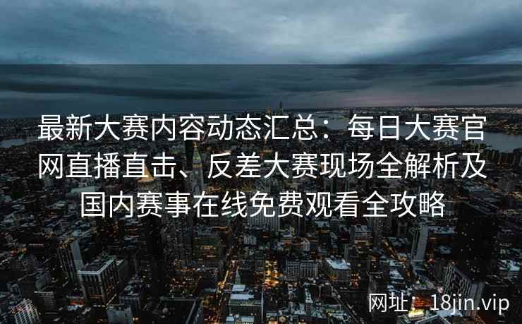 最新大赛内容动态汇总：每日大赛官网直播直击、反差大赛现场全解析及国内赛事在线免费观看全攻略