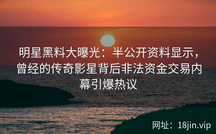 明星黑料大曝光：半公开资料显示，曾经的传奇影星背后非法资金交易内幕引爆热议