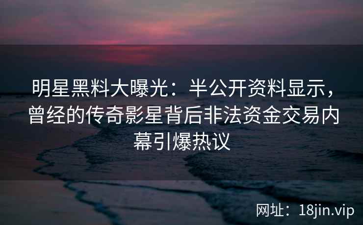 明星黑料大曝光：半公开资料显示，曾经的传奇影星背后非法资金交易内幕引爆热议