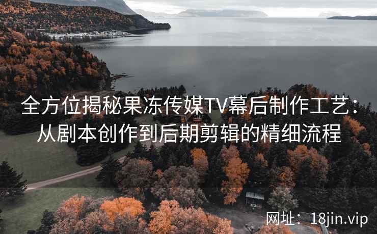 全方位揭秘果冻传媒TV幕后制作工艺：从剧本创作到后期剪辑的精细流程