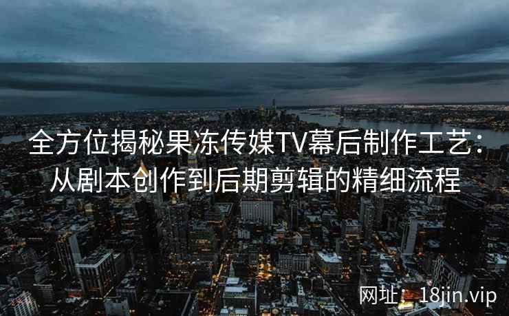 全方位揭秘果冻传媒TV幕后制作工艺：从剧本创作到后期剪辑的精细流程