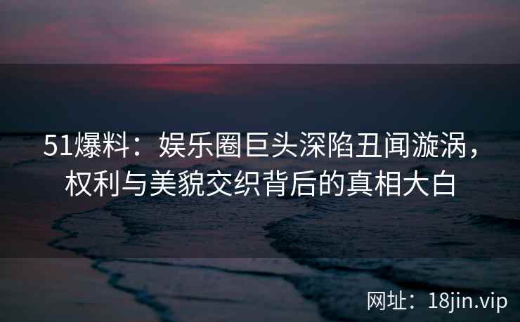 51爆料：娱乐圈巨头深陷丑闻漩涡，权利与美貌交织背后的真相大白