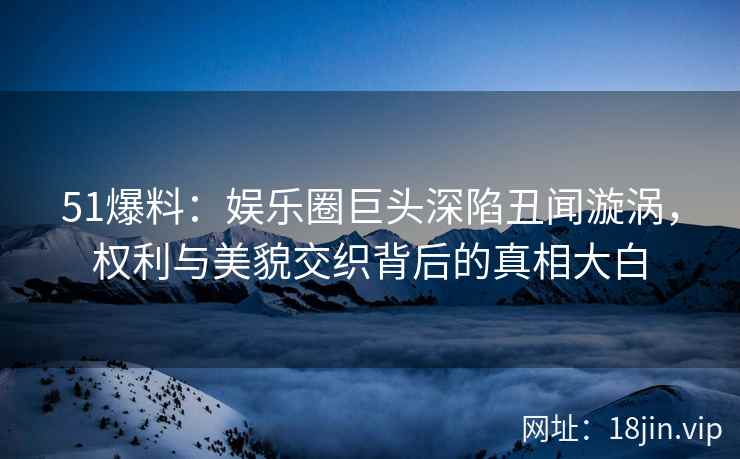 51爆料：娱乐圈巨头深陷丑闻漩涡，权利与美貌交织背后的真相大白