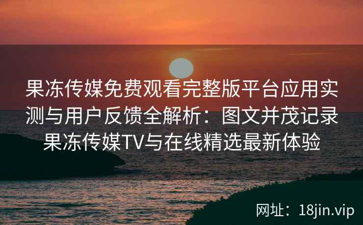 果冻传媒免费观看完整版平台应用实测与用户反馈全解析：图文并茂记录果冻传媒TV与在线精选最新体验