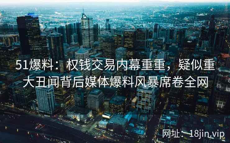 51爆料：权钱交易内幕重重，疑似重大丑闻背后媒体爆料风暴席卷全网