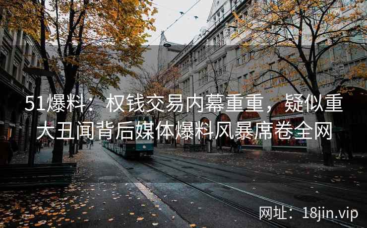 51爆料：权钱交易内幕重重，疑似重大丑闻背后媒体爆料风暴席卷全网