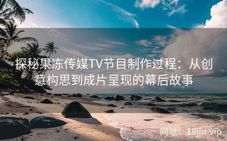 探秘果冻传媒TV节目制作过程：从创意构思到成片呈现的幕后故事