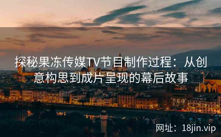 探秘果冻传媒TV节目制作过程：从创意构思到成片呈现的幕后故事