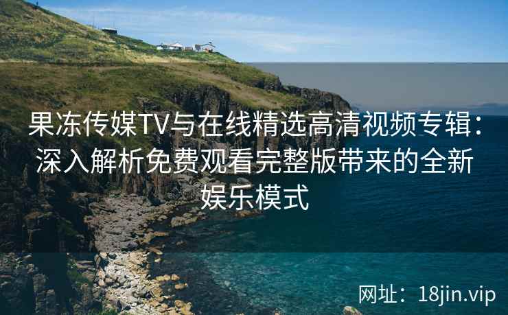 果冻传媒TV与在线精选高清视频专辑：深入解析免费观看完整版带来的全新娱乐模式