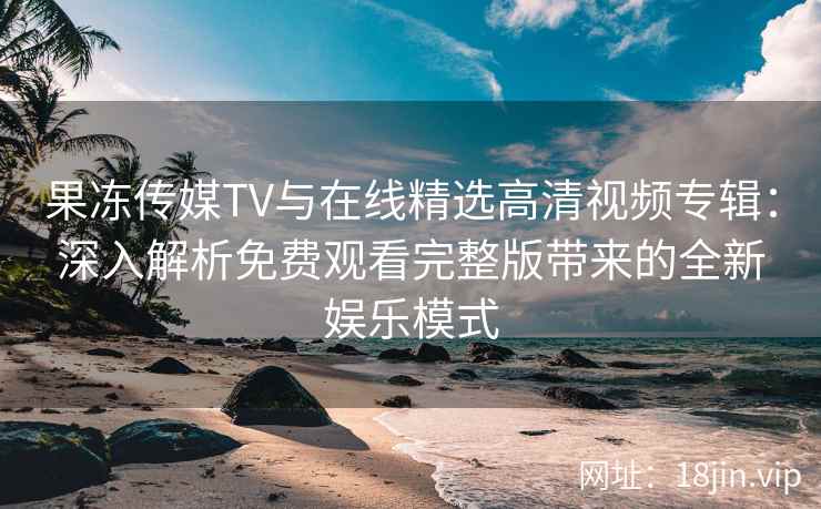 果冻传媒TV与在线精选高清视频专辑：深入解析免费观看完整版带来的全新娱乐模式
