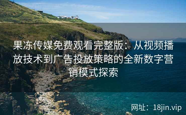 果冻传媒免费观看完整版：从视频播放技术到广告投放策略的全新数字营销模式探索