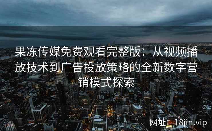 果冻传媒免费观看完整版：从视频播放技术到广告投放策略的全新数字营销模式探索