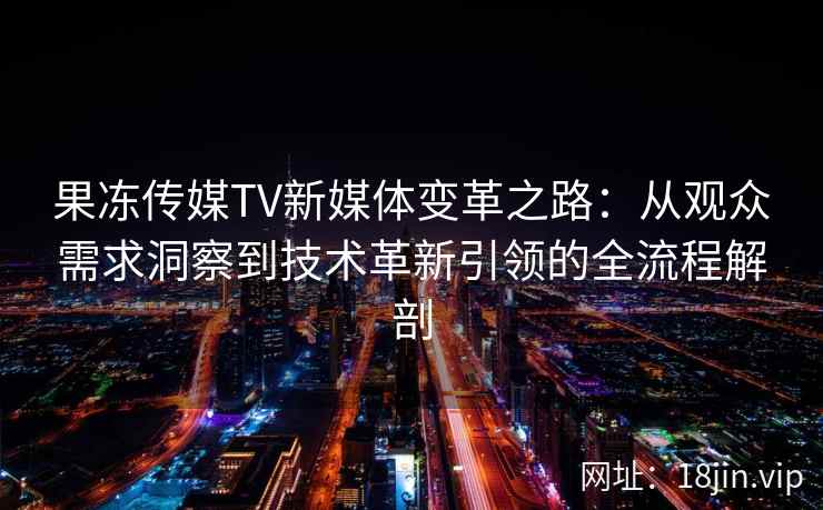 果冻传媒TV新媒体变革之路：从观众需求洞察到技术革新引领的全流程解剖