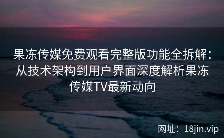 果冻传媒免费观看完整版功能全拆解：从技术架构到用户界面深度解析果冻传媒TV最新动向