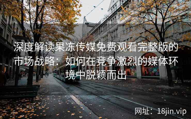 深度解读果冻传媒免费观看完整版的市场战略：如何在竞争激烈的媒体环境中脱颖而出