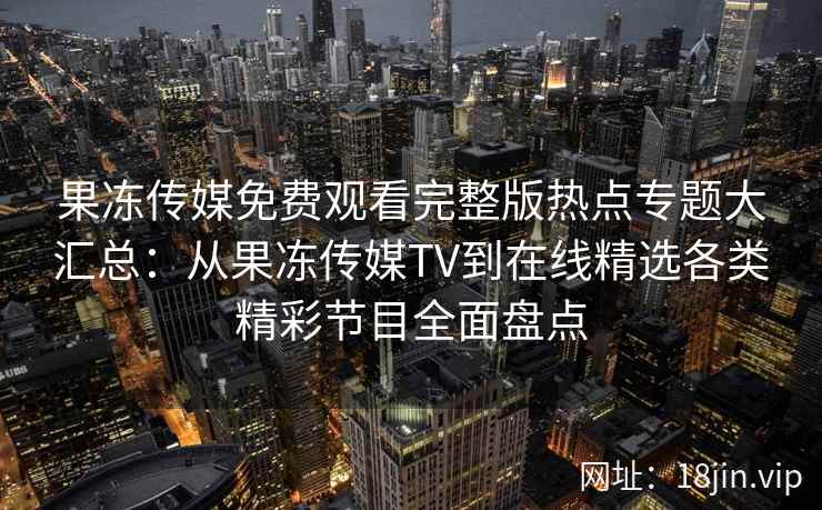 果冻传媒免费观看完整版热点专题大汇总：从果冻传媒TV到在线精选各类精彩节目全面盘点