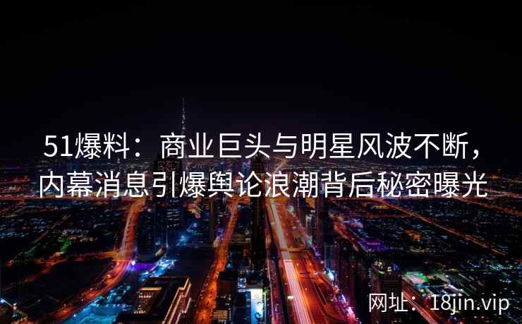 51爆料：商业巨头与明星风波不断，内幕消息引爆舆论浪潮背后秘密曝光