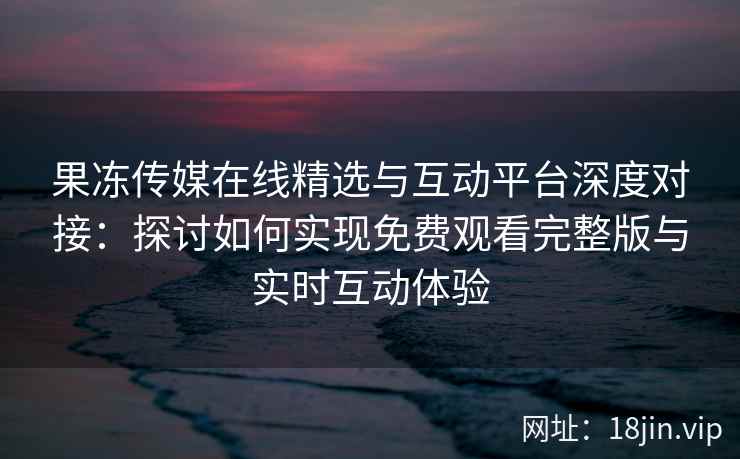 果冻传媒在线精选与互动平台深度对接：探讨如何实现免费观看完整版与实时互动体验