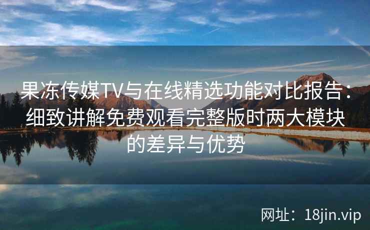 果冻传媒TV与在线精选功能对比报告：细致讲解免费观看完整版时两大模块的差异与优势