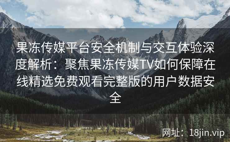 果冻传媒平台安全机制与交互体验深度解析：聚焦果冻传媒TV如何保障在线精选免费观看完整版的用户数据安全