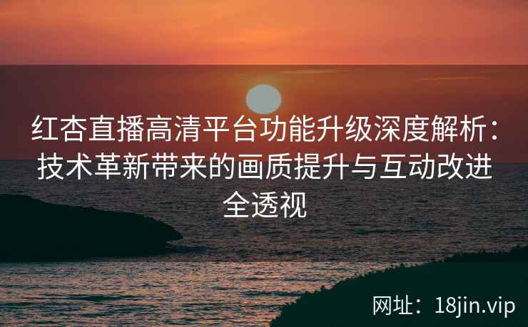 红杏直播高清平台功能升级深度解析：技术革新带来的画质提升与互动改进全透视