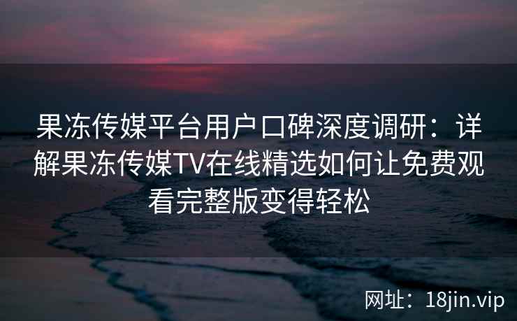 果冻传媒平台用户口碑深度调研：详解果冻传媒TV在线精选如何让免费观看完整版变得轻松