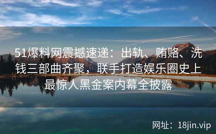 51爆料网震撼速递：出轨、贿赂、洗钱三部曲齐聚，联手打造娱乐圈史上最惊人黑金案内幕全披露