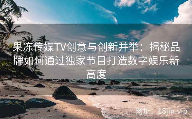 果冻传媒TV创意与创新并举：揭秘品牌如何通过独家节目打造数字娱乐新高度