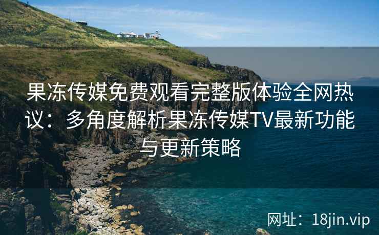 果冻传媒免费观看完整版体验全网热议：多角度解析果冻传媒TV最新功能与更新策略