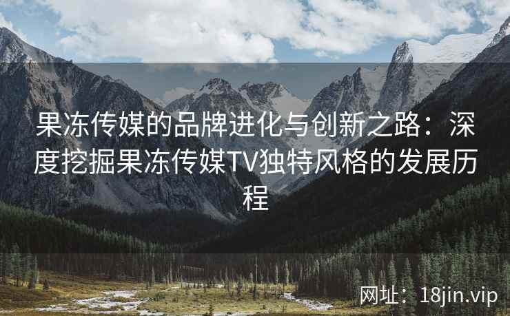 果冻传媒的品牌进化与创新之路：深度挖掘果冻传媒TV独特风格的发展历程
