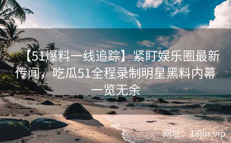 【51爆料一线追踪】紧盯娱乐圈最新传闻，吃瓜51全程录制明星黑料内幕一览无余