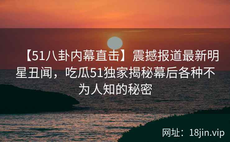 【51八卦内幕直击】震撼报道最新明星丑闻，吃瓜51独家揭秘幕后各种不为人知的秘密
