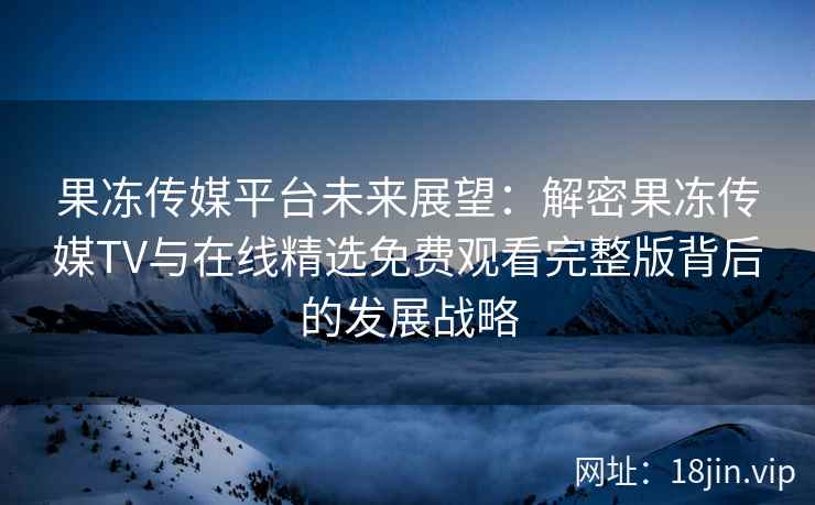 果冻传媒平台未来展望：解密果冻传媒TV与在线精选免费观看完整版背后的发展战略
