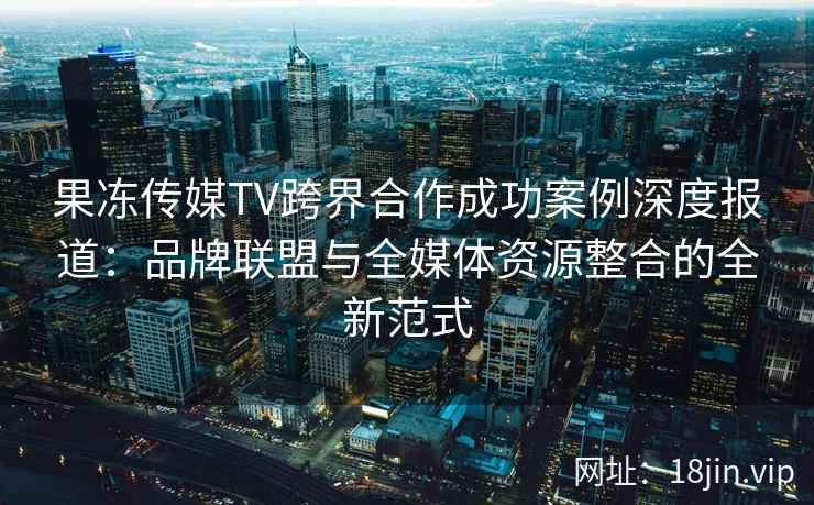 果冻传媒TV跨界合作成功案例深度报道：品牌联盟与全媒体资源整合的全新范式