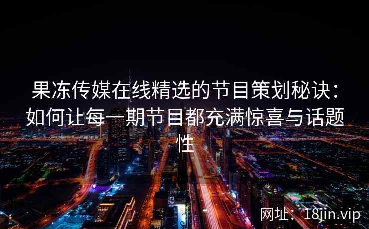 果冻传媒在线精选的节目策划秘诀：如何让每一期节目都充满惊喜与话题性