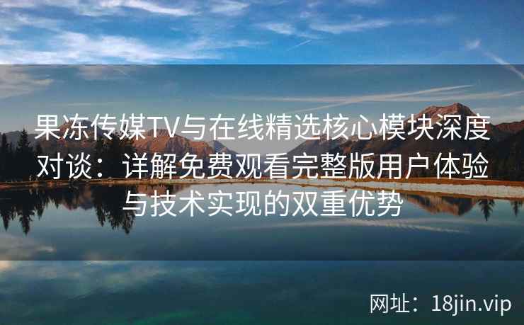 果冻传媒TV与在线精选核心模块深度对谈：详解免费观看完整版用户体验与技术实现的双重优势