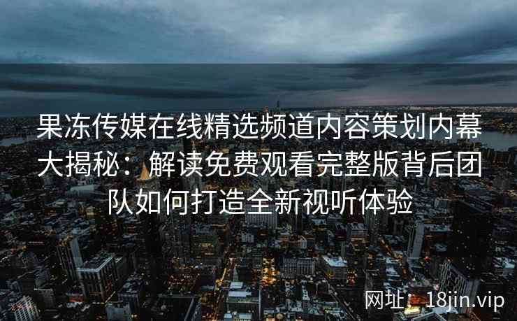果冻传媒在线精选频道内容策划内幕大揭秘：解读免费观看完整版背后团队如何打造全新视听体验