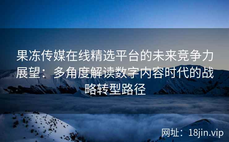 果冻传媒在线精选平台的未来竞争力展望：多角度解读数字内容时代的战略转型路径