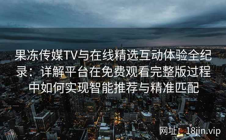 果冻传媒TV与在线精选互动体验全纪录：详解平台在免费观看完整版过程中如何实现智能推荐与精准匹配