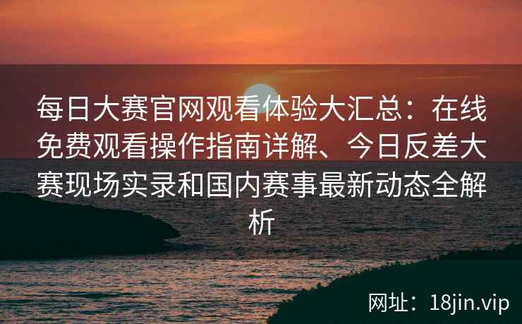 每日大赛官网观看体验大汇总：在线免费观看操作指南详解、今日反差大赛现场实录和国内赛事最新动态全解析