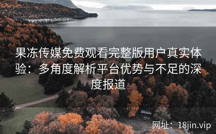果冻传媒免费观看完整版用户真实体验：多角度解析平台优势与不足的深度报道