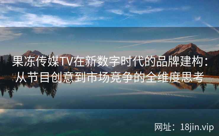 果冻传媒TV在新数字时代的品牌建构：从节目创意到市场竞争的全维度思考