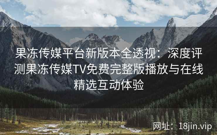 果冻传媒平台新版本全透视：深度评测果冻传媒TV免费完整版播放与在线精选互动体验